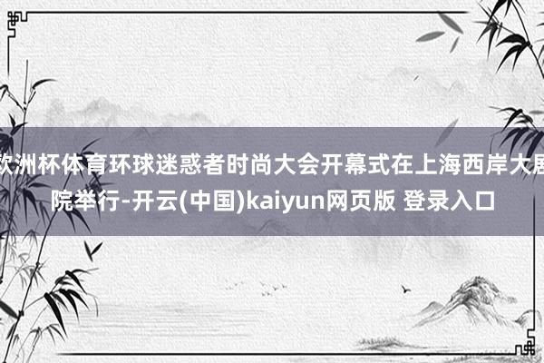 欧洲杯体育环球迷惑者时尚大会开幕式在上海西岸大剧院举行-开云(中国)kaiyun网页版 登录入口