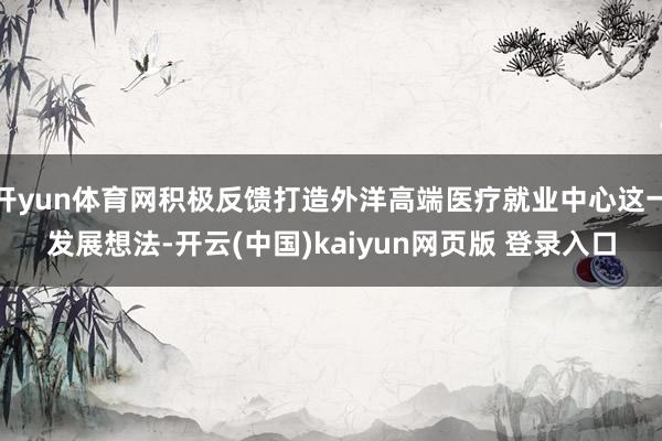 开yun体育网积极反馈打造外洋高端医疗就业中心这一发展想法-开云(中国)kaiyun网页版 登录入口