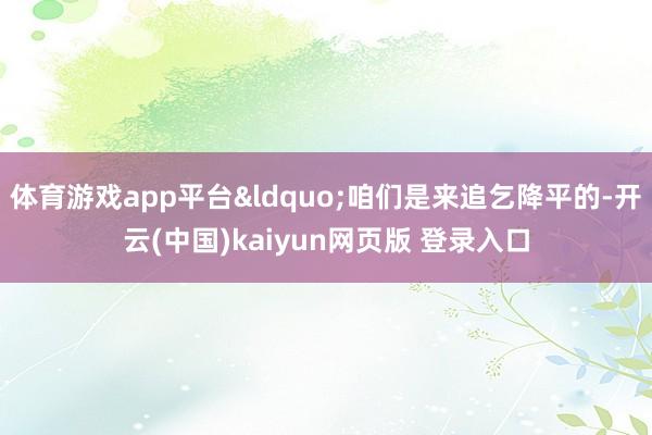 体育游戏app平台&ldquo;咱们是来追乞降平的-开云(中国)kaiyun网页版 登录入口