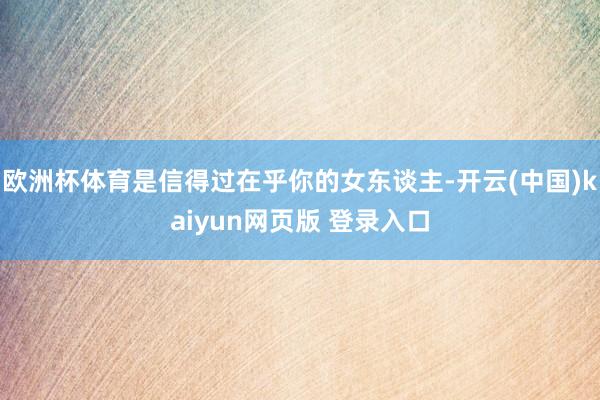 欧洲杯体育是信得过在乎你的女东谈主-开云(中国)kaiyun网页版 登录入口